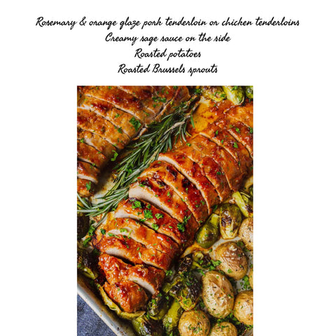 Rosemary & orange chicken or pork tenderloin, creamy sage sauce, roasted potatoes & Brussels sprouts or green beans or roasted broccoli (GF)