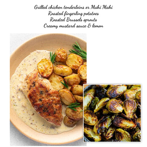 Chicken tenderloins or Mahi Mahi, roasted fingerling potatoes & Brussels sprouts, rustic mustard cream sauce (GF)(bonus family meal: 6 mini French baguette rolls)