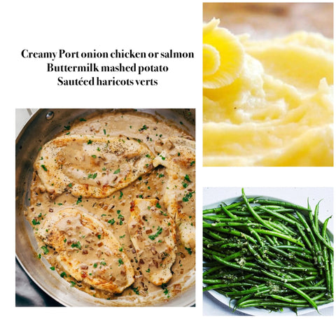 Creamy chicken OR salmon, blended Port caramelized onions creamy sauce, buttermilk mashed potato& haricots verts (GF)