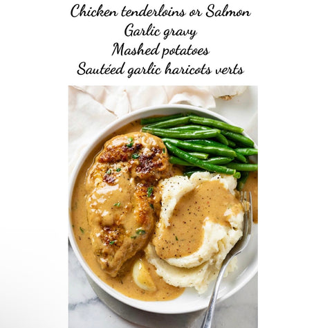 Chicken tenderloins or salmon, creamy garlic gravy, mashed potatoes & sautéed garlic haricots verts (GF)