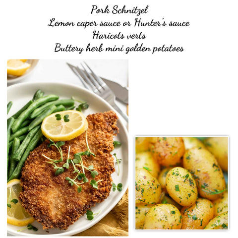 Pork schnitzel, lemon caper sauce or Hunter’s sauce, haricots verts & buttery herb mini potatoes