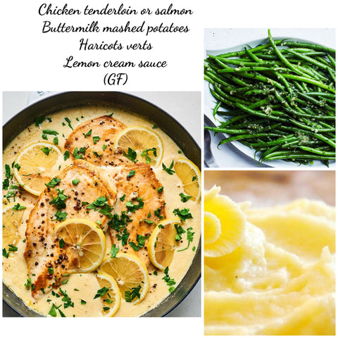 Chicken tenderloins or salmon, lemon cream sauce, Roasted fingerling potatoes & haricots verts or double veggies    (GF)
